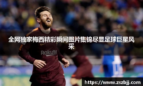 全网独家梅西精彩瞬间图片集锦尽显足球巨星风采