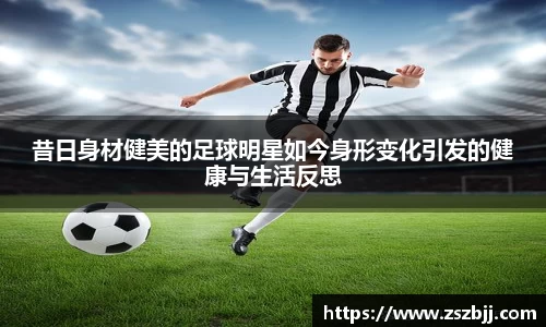 昔日身材健美的足球明星如今身形变化引发的健康与生活反思